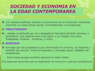 SOCIEDAD Y ECONOMIA EN
LA EDAD CONTEMPORANEA
 Los cambios políticos sociales y económicos de la revolución industrial,
provocan un nuevo grupo social, el proletariado y la burguesía.
 PROLETARIADO
 , estaba constituido por los trabajadores llamados también obreros, o
proletarios. Sus salarios eran muy bajos y su trabajo muy duro.
Trabajaban mujeres , hombres, y niños.
 BURGESIA
 formado por los propietarios que dominaban el comercio, la industria y
también los bancos. Vivian en grandes y cómodas casas, alejadas del
proletariado
Entre estos grupos sociales apareció la clase media.
Formada por personas que se dedicaban al comercio y ejercían profesiones
 
