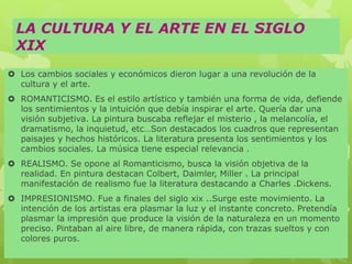 LA CULTURA Y EL ARTE EN EL SIGLO
XIX
 Los cambios sociales y económicos dieron lugar a una revolución de la
cultura y el arte.
 ROMANTICISMO. Es el estilo artístico y también una forma de vida, defiende
los sentimientos y la intuición que debía inspirar el arte. Quería dar una
visión subjetiva. La pintura buscaba reflejar el misterio , la melancolía, el
dramatismo, la inquietud, etc…Son destacados los cuadros que representan
paisajes y hechos históricos. La literatura presenta los sentimientos y los
cambios sociales. La música tiene especial relevancia .
 REALISMO. Se opone al Romanticismo, busca la visión objetiva de la
realidad. En pintura destacan Colbert, Daimler, Miller . La principal
manifestación de realismo fue la literatura destacando a Charles .Dickens.
 IMPRESIONISMO. Fue a finales del siglo xix ..Surge este movimiento. La
intención de los artistas era plasmar la luz y el instante concreto. Pretendía
plasmar la impresión que produce la visión de la naturaleza en un momento
preciso. Pintaban al aire libre, de manera rápida, con trazas sueltos y con
colores puros.
 