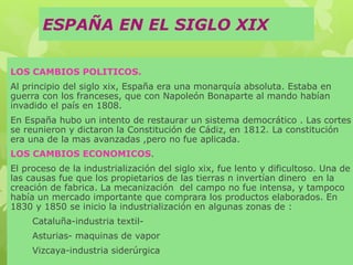 ESPAÑA EN EL SIGLO XIX
LOS CAMBIOS POLITICOS.
Al principio del siglo xix, España era una monarquía absoluta. Estaba en
guerra con los franceses, que con Napoleón Bonaparte al mando habían
invadido el país en 1808.
En España hubo un intento de restaurar un sistema democrático . Las cortes
se reunieron y dictaron la Constitución de Cádiz, en 1812. La constitución
era una de la mas avanzadas ,pero no fue aplicada.
LOS CAMBIOS ECONOMICOS.
El proceso de la industrialización del siglo xix, fue lento y dificultoso. Una de
las causas fue que los propietarios de las tierras n invertían dinero en la
creación de fabrica. La mecanización del campo no fue intensa, y tampoco
había un mercado importante que comprara los productos elaborados. En
1830 y 1850 se inicio la industrialización en algunas zonas de :
Cataluña-industria textil-
Asturias- maquinas de vapor
Vizcaya-industria siderúrgica
 