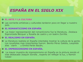 ESPAÑA EN EL SIGLO XIX
 EL ARTE Y LA CULTURA
 Las corriente artísticas y culturales tardaron poco en llegar a nuestro
país.
 EL ROMANTICISMO EN ESPAÑA
 La mejor representación del romanticismo fue la literatura, .Destaca
Espronceda Bécquer y Rosalía de castro y en teatro Zorrilla.
 EL REALISMO EN ESPAÑA.
 La literatura realista en España intentaba mostrar la cultura de la gente.
Los novelistas mas importantes fueron: Benito Pérez Galdós, Leopoldo
alas ¨clarín ¨ y Emilia Pardo Bazán,
 EL IMPRESIONISMO EN ESPAÑA.
 La mayor muestra de impresionismo en España es la pintura siendo el
mas destacado Joaquín Sorolla , experto en reflejar la luz, y Ramón
Casas-
 