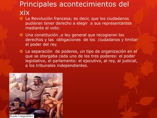 Principales acontecimientos del
xix
 La Revolución francesa; es decir, que los ciudadanos
pudieran tener derecho a elegir a sus representantes
mediante el voto.
 Una constitución ,o ley general que recogieron los
derechos y las obligaciones de los ciudadanos y limitar
el poder del rey.
 La separación de poderes, un tipo de organización en el
que se otorgaba cada uno de los tres poderes: el poder
legislativo, el parlamento: el ejecutivo, al rey, al judicial,
a los tribunales independientes.
 