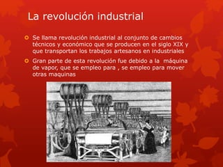 La revolución industrial
 Se llama revolución industrial al conjunto de cambios
técnicos y económico que se producen en el siglo XIX y
que transportan los trabajos artesanos en industriales
 Gran parte de esta revolución fue debido a la máquina
de vapor, que se empleo para , se empleo para mover
otras maquinas
 
