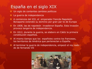 España en el siglo XIX
 Un siglo de contantes cambios políticos
 La guerra de independencia
 A comienzos del XIX, el emperador francés Napoleón
Bonaparte extendió su dominio por gran par te de Europa
 En 1808, las de napoleón invadieron España. Esta invasión
provoco langerra de independencia.
 En 1812, durante la guerra, se elaboro en Cádiz la primera
constitución española.
 Al mismo tiempo que los españoles contra los franceses,
los territorios de América que pertenecían a España.
 Al terminar la guerra de independencia, empezó el rey nado
de de fernando VII
 