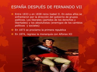 ESPAÑA DESPUÉS DE FERNANDO VII
 Entre 1833 y en 1838 reino Isabel II. En estos años se
enfrentaron por la dirección del gobierno de grupos
políticos. Los liberales (partidos de los derechos y
libertades) y los absolutistas (enemigos de los cambios
políticos y sociales)
 En 1873 se proclamo la primera republica
 En 1874, regreso la monarquía con Alfonso XII
 