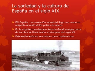La sociedad y la cultura de
España en el siglo XIX
 EN España , la revolución industrial llego con respecto
respecto al resto delos países europeos
 En la arquitectura destaco Antonio Gaudí aunque parte
de su obra se llevó acabo a principios del siglo XX.
 Este estilo artístico se conoce como modernismo.
 