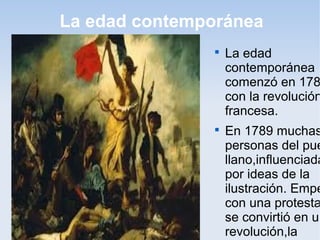 La edad contemporánea
               
                   La edad
                   contemporánea
                   comenzó en 178
                   con la revolución
                   francesa.
               
                   En 1789 muchas
                   personas del pue
                   llano,influenciada
                   por ideas de la
                   ilustración. Empe
                   con una protesta
                   se convirtió en un
                   revolución,la
 