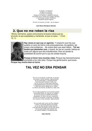 la pasión y la desgana,
                                       el delirio y la locura,
                                     la rutina y la sorpresa.
                           Posible es el hambre, y posible la hartura.
                         Es posible que el miedo nos congele, ateridos,
                                o nos empuje a bailar, frenéticos
                                   dibujando figuras fugaces.

                         El amor, la muerte y la Vida… eso es seguro.


                               José María Rodríguez Olaizola



  2. Que no me roben la risa
“Ahora, hermanos, quiero comunicaros la buena noticia que os
anuncié, la que aceptasteis y mantenéis, la que os salva…” (1Cor
15, 1)

               Hay veces en que soy un agonías. Y sospecho que hay que
               quitarle un poco de hierro a las preocupaciones, los agobios, las
               prisas o los problemas… No quiere decir que sean falsos... Tal vez
               tendré que plantarles cara, y tocará, de vez en cuando, batirse en
               duelo con alguna que otra incertidumbre. Pero sin perder la
               posibilidad de sonreír por lo que de verdad importa.

             Porque el Amor toca muchas vidas. Porque hay bienaventuranza
             prometida a los más rotos. Porque hay gente buena, que busca.
Porque hay mucho bien en torno

                 TAL VEZ NO ERA PENSAR


                          Tal vez no era pensar, la fórmula, el secreto,
                           sino darse y tomar perdida, ingenuamente,
                              tal vez pude elegir, o necesariamente,
                               tenía que pedir sentido a toda cosa.
                             Tal vez no fue vivir este estar silenciosa
                           y despiadadamente al borde de la angustia
                             y este terco sentir debajo de su música
                         un silencio de muerte, de abismo a cada cosa.


                         Tal vez debí quedarme en los amores quietos
                           que podrían llenar mi vida con un nombre
                            en vez de buscar al evadido del hombre,
                           despojado, sin alma, ser puro, esqueleto.
                         Tal vez no era pensar, la fórmula, el secreto.
                         sino amarse y amar, perdida, ingenuamente.


                           Tal vez pude subir como una flor ardiente
                             o tener un profundo destino de semilla
                             en vez de esta terrible lucidez amarilla
                         y de este estar de estatua con los ojos vacíos.
                              Tal vez pude doblar este destino mío
                             en música inefable. O necesariamente


                                         Idea Vilariño
 