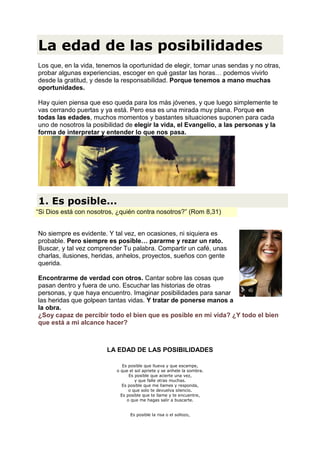 La edad de las posibilidades
Los que, en la vida, tenemos la oportunidad de elegir, tomar unas sendas y no otras,
probar algunas experiencias, escoger en qué gastar las horas… podemos vivirlo
desde la gratitud, y desde la responsabilidad. Porque tenemos a mano muchas
oportunidades.

Hay quien piensa que eso queda para los más jóvenes, y que luego simplemente te
vas cerrando puertas y ya está. Pero esa es una mirada muy plana. Porque en
todas las edades, muchos momentos y bastantes situaciones suponen para cada
uno de nosotros la posibilidad de elegir la vida, el Evangelio, a las personas y la
forma de interpretar y entender lo que nos pasa.




1. Es posible...
“Si Dios está con nosotros, ¿quién contra nosotros?” (Rom 8,31)


No siempre es evidente. Y tal vez, en ocasiones, ni siquiera es
probable. Pero siempre es posible… pararme y rezar un rato.
Buscar, y tal vez comprender Tu palabra. Compartir un café, unas
charlas, ilusiones, heridas, anhelos, proyectos, sueños con gente
querida.

Encontrarme de verdad con otros. Cantar sobre las cosas que
pasan dentro y fuera de uno. Escuchar las historias de otras
personas, y que haya encuentro. Imaginar posibilidades para sanar
las heridas que golpean tantas vidas. Y tratar de ponerse manos a
la obra.
¿Soy capaz de percibir todo el bien que es posible en mi vida? ¿Y todo el bien
que está a mi alcance hacer?



                        LA EDAD DE LAS POSIBILIDADES

                              Es posible que llueva y que escampe,
                           o que el sol apriete y se anhele la sombra.
                                 Es posible que acierte una vez,
                                    y que falle otras muchas.
                              Es posible que me llames y responda,
                                 o que solo te devuelva silencio.
                             Es posible que te llame y te encuentre,
                                o que me hagas salir a buscarte.


                                 Es posible la risa o el sollozo,
 