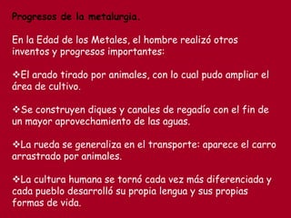 Progresos de la metalurgia.
En la Edad de los Metales, el hombre realizó otros
inventos y progresos importantes:
El arado tirado por animales, con lo cual pudo ampliar el
área de cultivo.
Se construyen diques y canales de regadío con el fin de
un mayor aprovechamiento de las aguas.
La rueda se generaliza en el transporte: aparece el carro
arrastrado por animales.
La cultura humana se tornó cada vez más diferenciada y
cada pueblo desarrolló su propia lengua y sus propias
formas de vida.
 