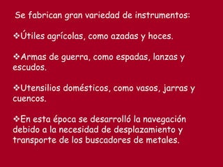Se fabrican gran variedad de instrumentos:
Útiles agrícolas, como azadas y hoces.
Armas de guerra, como espadas, lanzas y
escudos.
Utensilios domésticos, como vasos, jarras y
cuencos.
En esta época se desarrolló la navegación
debido a la necesidad de desplazamiento y
transporte de los buscadores de metales.
 