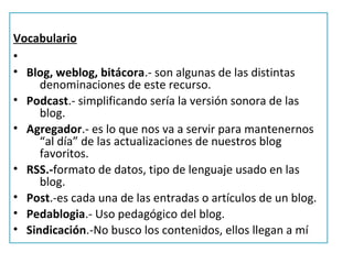 Vocabulario
•
• Blog, weblog, bitácora.- son algunas de las distintas
     denominaciones de este recurso.
• Podcast.- simplificando sería la versión sonora de las
     blog.
• Agregador.- es lo que nos va a servir para mantenernos
     “al día” de las actualizaciones de nuestros blog
     favoritos.
• RSS.-formato de datos, tipo de lenguaje usado en las
     blog.
• Post.-es cada una de las entradas o artículos de un blog.
• Pedablogia.- Uso pedagógico del blog.
• Sindicación.-No busco los contenidos, ellos llegan a mí
 