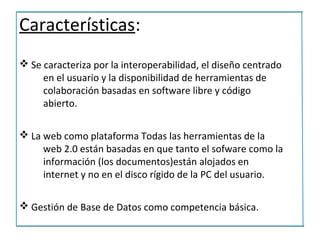 Características:
v Se caracteriza por la interoperabilidad, el diseño centrado
     en el usuario y la disponibilidad de herramientas de
     colaboración basadas en software libre y código
     abierto.

v La web como plataforma Todas las herramientas de la
     web 2.0 están basadas en que tanto el sofware como la
     información (los documentos)están alojados en
     internet y no en el disco rígido de la PC del usuario.

v Gestión de Base de Datos como competencia básica.
 