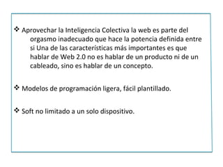 v Aprovechar la Inteligencia Colectiva la web es parte del
    orgasmo inadecuado que hace la potencia definida entre
    si Una de las características más importantes es que
    hablar de Web 2.0 no es hablar de un producto ni de un
    cableado, sino es hablar de un concepto.

v Modelos de programación ligera, fácil plantillado.


v Soft no limitado a un solo dispositivo.
 