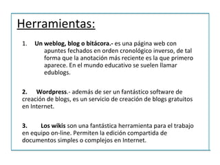 Herramientas:
1.   Un weblog, blog o bitácora.- es una página web con
        apuntes fechados en orden cronológico inverso, de tal
        forma que la anotación más reciente es la que primero
        aparece. En el mundo educativo se suelen llamar
        edublogs.

2. Wordpress.- además de ser un fantástico software de
creación de blogs, es un servicio de creación de blogs gratuitos
en Internet.

3.    Los wikis son una fantástica herramienta para el trabajo
en equipo on-line. Permiten la edición compartida de
documentos simples o complejos en Internet.
 