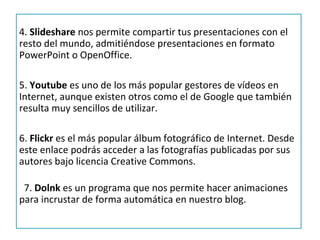 4. Slideshare nos permite compartir tus presentaciones con el
resto del mundo, admitiéndose presentaciones en formato
PowerPoint o OpenOffice.

5. Youtube es uno de los más popular gestores de vídeos en
Internet, aunque existen otros como el de Google que también
resulta muy sencillos de utilizar.

6. Flickr es el más popular álbum fotográfico de Internet. Desde
este enlace podrás acceder a las fotografías publicadas por sus
autores bajo licencia Creative Commons.

 7. Dolnk es un programa que nos permite hacer animaciones
para incrustar de forma automática en nuestro blog.
 