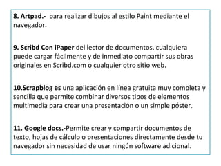 8. Artpad.- para realizar dibujos al estilo Paint mediante el
navegador.


9. Scribd Con iPaper del lector de documentos, cualquiera
puede cargar fácilmente y de inmediato compartir sus obras
originales en Scribd.com o cualquier otro sitio web.


10.Scrapblog es una aplicación en línea gratuita muy completa y
sencilla que permite combinar diversos tipos de elementos
multimedia para crear una presentación o un simple póster.


11. Google docs.-Permite crear y compartir documentos de
texto, hojas de cálculo o presentaciones directamente desde tu
navegador sin necesidad de usar ningún software adicional.
 