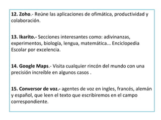 12. Zoho.- Reúne las aplicaciones de ofimática, productividad y
colaboración.


13. Ikarito.- Secciones interesantes como: adivinanzas,
experimentos, biología, lengua, matemática... Enciclopedia
Escolar por excelencia.


14. Google Maps.- Visita cualquier rincón del mundo con una
precisión increíble en algunos casos .


15. Conversor de voz.- agentes de voz en ingles, francés, alemán
y español, que leen el texto que escribiremos en el campo
correspondiente.
 