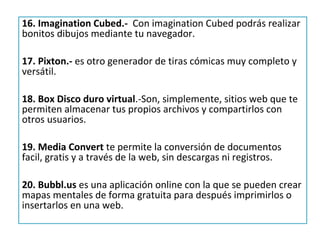 16. Imagination Cubed.- Con imagination Cubed podrás realizar
bonitos dibujos mediante tu navegador.

17. Pixton.- es otro generador de tiras cómicas muy completo y
versátil.

18. Box Disco duro virtual.-Son, simplemente, sitios web que te
permiten almacenar tus propios archivos y compartirlos con
otros usuarios.

19. Media Convert te permite la conversión de documentos
facil, gratis y a través de la web, sin descargas ni registros.

20. Bubbl.us es una aplicación online con la que se pueden crear
mapas mentales de forma gratuita para después imprimirlos o
insertarlos en una web.
 