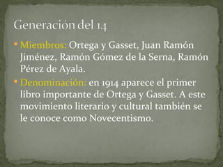 Miembros:  Ortega y Gasset, Juan Ramón Jiménez, Ramón Gómez de la Serna, Ramón Pérez de Ayala. Denominación:  en 1914 aparece el primer libro importante de Ortega y Gasset. A este movimiento literario y cultural también se le conoce como Novecentismo. 