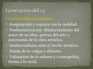 Características comunes:  Imaginación y ruptura con la realidad. Deshumanización: distanciamiento del autor de su obra, pureza del arte y autonomía de la obra artística. Intelectualismo ante el hecho artístico. Huida de lo vulgar y elitismo. Valoración de lo urbano y cosmopolita, frente a lo rural. 