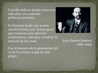 Concibe toda su poesía como una sola obra, en constante perfeccionamiento. Evoluciona desde una poesía sensitiva hasta una “poesía pura” que renuncia a los adornos modernistas y persigue nombrar lo esencial de las cosas. Fue el maestro de la generación del 27 en la primera etapa de este grupo. Juan Ramón Jiménez (1881-1858) 