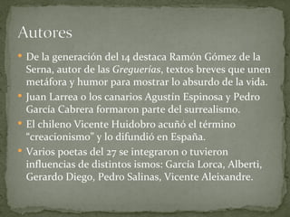 De la generación del 14 destaca Ramón Gómez de la Serna, autor de las  Greguerías , textos breves que unen metáfora y humor para mostrar lo absurdo de la vida. Juan Larrea o los canarios Agustín Espinosa y Pedro García Cabrera formaron parte del surrealismo. El chileno Vicente Huidobro acuñó el término “creacionismo” y lo difundió en España. Varios poetas del 27 se integraron o tuvieron influencias de distintos ismos: García Lorca, Alberti, Gerardo Diego, Pedro Salinas, Vicente Aleixandre. 