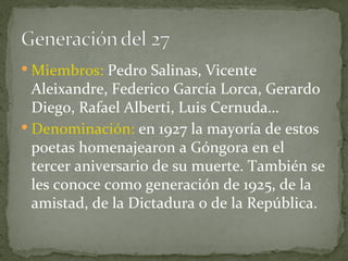 Miembros:  Pedro Salinas, Vicente Aleixandre, Federico García Lorca, Gerardo Diego, Rafael Alberti, Luis Cernuda… Denominación:  en 1927 la mayoría de estos poetas homenajearon a Góngora en el tercer aniversario de su muerte. También se les conoce como generación de 1925, de la amistad, de la Dictadura o de la República. 