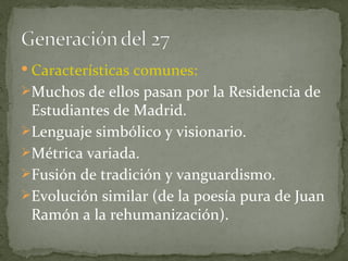 Características comunes:  Muchos de ellos pasan por la Residencia de Estudiantes de Madrid. Lenguaje simbólico y visionario. Métrica variada. Fusión de tradición y vanguardismo. Evolución similar (de la poesía pura de Juan Ramón a la rehumanización). 