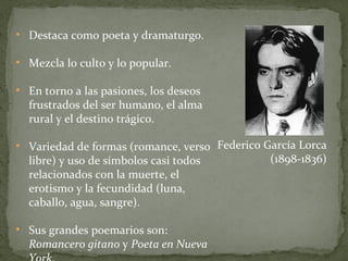 Destaca como poeta y dramaturgo. Mezcla lo culto y lo popular. En torno a las pasiones, los deseos frustrados del ser humano, el alma rural y el destino trágico. Variedad de formas (romance, verso libre) y uso de símbolos casi todos relacionados con la muerte, el erotismo y la fecundidad (luna, caballo, agua, sangre). Sus grandes poemarios son:  Romancero gitano  y  Poeta en Nueva York . Federico García Lorca (1898-1836) 