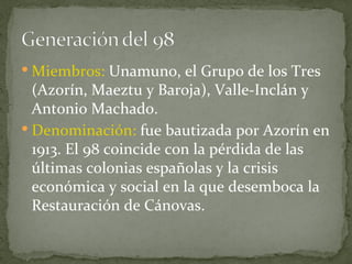 Miembros:  Unamuno, el Grupo de los Tres (Azorín, Maeztu y Baroja), Valle-Inclán y Antonio Machado. Denominación:  fue bautizada por Azorín en 1913. El 98 coincide con la pérdida de las últimas colonias españolas y la crisis económica y social en la que desemboca la Restauración de Cánovas. 