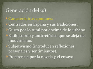 Características comunes:  Centrados en España y sus tradiciones. Gusto por lo rural por encima de lo urbano. Estilo sobrio y antirretórico que se aleja del modernismo. Subjetivismo (introducen reflexiones personales y sentimientos). Preferencia por la novela y el ensayo. 