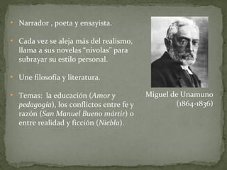 Narrador , poeta y ensayista. Cada vez se aleja más del realismo, llama a sus novelas “nivolas” para subrayar su estilo personal. Une filosofía y literatura. Temas:  la educación ( Amor y pedagogía ), los conflictos entre fe y razón ( San Manuel Bueno mártir ) o entre realidad y ficción ( Niebla ). Miguel de Unamuno (1864-1836) 