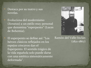Destaca por su teatro y sus novelas. Evoluciona del modernismo ( Sonatas ) a un estilo muy personal que denomina “esperpento” (Luces de Bohemia). El esperpento se define así: “Los héroes clásicos reflejados en los espejos cóncavos dan el Esperpento. El sentido trágico de la vida española solo puede darse con una estética sistemáticamente deformada”. Ramón del Valle-Inclán (1821-1867) 
