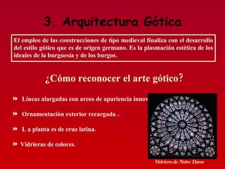 3. Arquitectura Gótica Líneas alargadas con arcos de apariencia innovadora.  Ornamentación exterior recargada  . L a planta es de cruz latina. Vidrieras de colores. ¿Cómo reconocer el arte gótico? Vidriera de Notre Dame El empleo de las construcciones de tipo medieval finaliza con el desarrollo del estilo gótico que es de origen germano. Es la plasmación estética de los ideales de la burguesía y de los burgos. 