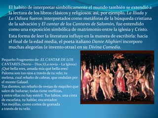 El habito de interpretar simbólicamente el mundo también se extendió a la lectura de los libros clásicos y religiosos. así, por ejemplo, La Ilíada y La Odisea fueron interpretados como metáforas de la búsqueda cristiana de la salvación y El cantar de los Cantares de Salomón, fue entendido como una exposición simbólica de matrimonio entre la iglesia y Cristo. Esta forma de leer la literatura influyo en la manera de escribirla: hacia el final de la edad media, el poeta italiano Dante Alighieri incorporo muchas alegorías (e invento otras) en su Divina Comedia.Pequeño Fragmento de: EL CANTAR DE LOS CANTARES.(Novio – Dios.)(La novia – La Iglesia)¡Qué bella eres, amada mía qué bella eres! Paloma son tus ojos a través de tu velo; tu melena, cual rebaño de cabras, que ondulan por el monte Galaad. Tus dientes, un rebaño de ovejas de esquileo que salen de bañarse; todas tiene mellizas, y entre ellas no hay estéril. Tus labios, una cinta de escarlata, tu hablar, encantador. Tus mejillas, como cortes de granada a través de tu velo.