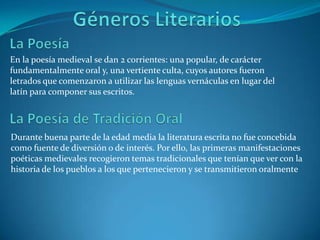 Géneros Literarios La PoesíaEn la poesía medieval se dan 2 corrientes: una popular, de carácter fundamentalmente oral y, una vertiente culta, cuyos autores fueron letrados que comenzaron a utilizar las lenguas vernáculas en lugar del latín para componer sus escritos.La Poesía de Tradición Oral Durante buena parte de la edad media la literatura escrita no fue concebida como fuente de diversión o de interés. Por ello, las primeras manifestaciones poéticas medievales recogieron temas tradicionales que tenían que ver con la historia de los pueblos a los que pertenecieron y se transmitieron oralmente 