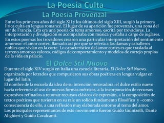 La Poesía Culta La Poesía Provenzal Entre los primeros años del siglo XII y los últimos del siglo XIII, surgió la primera lirica culta en lengua romance. El lugar de su aparición fue provenzas, una zona del sur de Francia. Esta era una poesía de tema amoroso, escrita por trovadores. La interpretación y divulgación se acompañaba con música y estaba a cargo de juglares.En estos poemas los trovadores crearon una particular interpretación del sentimiento amoroso: el amor cortes, llamado así por que se refería a las damas y caballeros nobles que vivían en la corte. Lo característico del amor cortes es que traslada al terreno amoroso valores, códigos de comportamiento y modelos de cortejo propios de la vida en palacio. El Dolce Stil NuovoDurante el siglo XIV surgió en Italia una escuela literaria, El Dolce Stil Nuovo, organizada por letrados que compusieron sus obras poéticas en lengua vulgar en lugar del latín.El nombre de la escuela da idea de su intención renovadora: el dulce estilo nuevo hacia referencia al uso de nuevas formas métricas, a la incorporación de recursos expresivos refinados a retomar recursos clásicos de expresión, a la composición de textos poéticos que tuvieran en su raíz un solido fundamento filosófico  y –como consecuencia de ello, a una reflexión muy elaborada entorno al tema del amor.Los principales representantes de este movimiento fueron Guido Guinizelli, Dante Alighieri y Guido Cavalcanti.