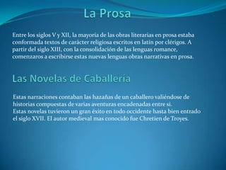 La ProsaEntre los siglos V y XII, la mayoría de las obras literarias en prosa estaba conformada textos de carácter religiosa escritos en latín por clérigos. A partir del siglo XIII, con la consolidación de las lenguas romance, comenzaros a escribirse estas nuevas lenguas obras narrativas en prosa. Las Novelas de Caballería Estas narraciones contaban las hazañas de un caballero valiéndose de historias compuestas de varias aventuras encadenadas entre si.Estas novelas tuvieron un gran éxito en todo occidente hasta bien entrado el siglo XVII. El autor medieval mas conocido fue Chretien de Troyes. 