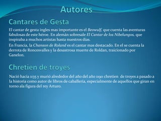 AutoresCantares de GestaEl cantar de gesta ingles mas importante es el Beowulf, que cuenta las aventuras fabulosas de este héroe. En alemán sobresale El Cantar de los Nibelungos, que inspiraba a muchos artistas hasta nuestros días.En Francia, la Chanson de Roland es el cantar mas destacado. En el se cuenta la derrota de Roncesvalles y la desastrosa muerte de Roldan, traicionado por Ganelon.Chretien de troyesNació hacia 1135 y murió alrededor del año del año 1190 chretien  de troyes a pasado a la historia como autor de libros de caballería, especialmente de aquellos que giran en torno ala figura del rey Arturo. 