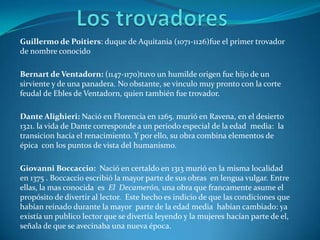 Los trovadoresGuillermo de Poitiers: duque de Aquitania (1071-1126)fue el primer trovador de nombre conocido Bernart de Ventadorn: (1147-1170)tuvo un humilde origen fue hijo de un sirviente y de una panadera. No obstante, se vinculo muy pronto con la corte feudal de Ebles de Ventadorn, quien también fue trovador.Dante Alighieri: Nació en Florencia en 1265. murió en Ravena, en el desierto 1321. la vida de Dante corresponde a un periodo especial de la edad  media:  la transicion hacia el renacimiento. Y por ello, su obra combina elementos de épica  con los puntos de vista del humanismo.Giovanni Boccaccio:  Nació en certaldo en 1313 murió en la misma localidad en 1375 . Boccaccio escribió la mayor parte de sus obras  en lengua vulgar. Entre ellas, la mas conocida  es  El  Decamerón, una obra que francamente asume el propósito de divertir al lector.  Este hecho es indicio de que las condiciones que habían reinado durante la mayor  parte de la edad media  habían cambiado: ya existía un publico lector que se divertía leyendo y la mujeres hacían parte de el, señala de que se avecinaba una nueva época.