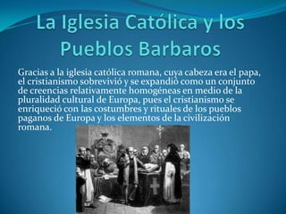 La Iglesia Católica y los Pueblos BarbarosGracias a la iglesia católica romana, cuya cabeza era el papa, el cristianismo sobrevivió y se expandió como un conjunto de creencias relativamente homogéneas en medio de la pluralidad cultural de Europa, pues el cristianismo se enriqueció con las costumbres y rituales de los pueblos paganos de Europa y los elementos de la civilización romana.  