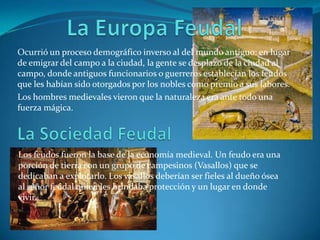La Europa Feudal Ocurrió un proceso demográfico inverso al del mundo antiguo: en lugar de emigrar del campo a la ciudad, la gente se desplazo de la ciudad al campo, donde antiguos funcionarios o guerreros establecían los feudos que les habían sido otorgados por los nobles como premio a sus labores.Los hombres medievales vieron que la naturaleza era ante todo una fuerza mágica. La Sociedad FeudalLos feudos fueron la base de la economía medieval. Un feudo era una porción de tierra con un grupo de campesinos (Vasallos) que se dedicaban a explotarlo. Los vasallos deberían ser fieles al dueño ósea al señor feudal quien les brindaba protección y un lugar en donde vivir.