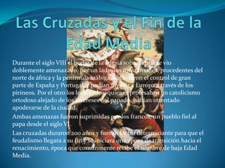 Las Cruzadas y el Fin de la Edad MediaDurante el siglo VIII el poder de la iglesia sobre Roma se vio doblemente amenazado: por un lado, los musulmanes, procedentes del norte de áfrica y la península arábiga, obtuvieron el control de gran parte de España y Portugal, y podían invadir a Europa a través de los pirineos. Por el otro los lombardos, quienes profesaban un catolicismo ortodoxo alejado de los intereses del papado, habían intentado apoderarse de la ciudad. Ambas amenazas fueron suprimidas por los francos, un pueblo fiel al papa desde el siglo VI. Las cruzadas duraron 200 años y fueron factor determinante para que el feudalismo llegara a su fin y se iniciara una época de transición hacia el renacimiento, época que comúnmente recibe el nombre de baja Edad Media.    