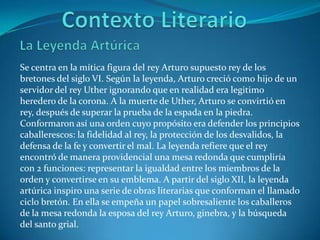 Contexto LiterarioLa Leyenda Artúrica Se centra en la mítica figura del rey Arturo supuesto rey de los bretones del siglo VI. Según la leyenda, Arturo creció como hijo de un servidor del rey Uther ignorando que en realidad era legitimo heredero de la corona. A la muerte de Uther, Arturo se convirtió en rey, después de superar la prueba de la espada en la piedra. Conformaron así una orden cuyo propósito era defender los principios caballerescos: la fidelidad al rey, la protección de los desvalidos, la defensa de la fe y convertir el mal. La leyenda refiere que el rey encontró de manera providencial una mesa redonda que cumpliría con 2 funciones: representar la igualdad entre los miembros de la orden y convertirse en su emblema. A partir del siglo XII, la leyenda artúrica inspiro una serie de obras literarias que conforman el llamado ciclo bretón. En ella se empeña un papel sobresaliente los caballeros de la mesa redonda la esposa del rey Arturo, ginebra, y la búsqueda del santo grial.     