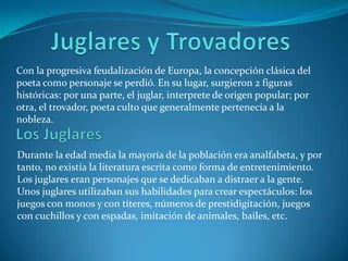 Juglares y Trovadores Con la progresiva feudalización de Europa, la concepción clásica del poeta como personaje se perdió. En su lugar, surgieron 2 figuras históricas: por una parte, el juglar, interprete de origen popular; por otra, el trovador, poeta culto que generalmente pertenecía a la nobleza.LosJuglaresDurante la edad media la mayoría de la población era analfabeta, y por tanto, no existía la literatura escrita como forma de entretenimiento. Los juglares eran personajes que se dedicaban a distraer a la gente.Unos juglares utilizaban sus habilidades para crear espectáculos: los juegos con monos y con títeres, números de prestidigitación, juegos con cuchillos y con espadas, imitación de animales, bailes, etc.   