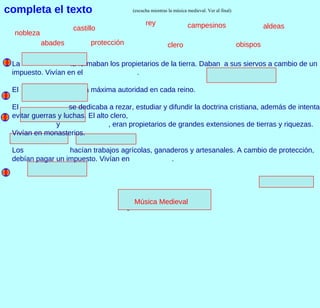 Gregorianos.wav La  la formaban los propietarios de la tierra. Daban  a sus siervos a cambio de un impuesto. Vivían en el  . El  era la máxima autoridad en cada reino. El  se dedicaba a rezar, estudiar y difundir la doctrina cristiana, además de intentar evitar guerras y luchas. El alto clero,  y  , eran propietarios de grandes extensiones de tierras y riquezas. Vivían en monasterios. Los  hacían trabajos agrícolas, ganaderos y artesanales. A cambio de protección, debían pagar un impuesto. Vivían en  .  completa el texto nobleza abades rey campesinos aldeas castillo protección clero obispos Música Medieval (escucha mientras la música medieval. Ver al final) 