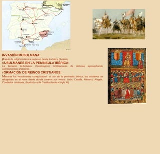 INVASIÓN MUSULMANA :  p ueblo de religión islámica partieron desde La Meca (Arabia) M USULMANES EN LA PENÍNSULA IBÉRICA :   La llamaron Al-Andalus. Construyeron fortificaciones de defensa aprovechando asentamientos anteriores. F ORMACIÓN DE REINOS CRISTIANOS :  M ientras los musulmanes conquistaban  el sur de la península ibérica, los cristianos se refugiaban en el norte desde donde crearon sus reinos: León, Castilla, Navarra, Aragón, Condados catalanes. (Madrid era de Castilla desde el siglo XI). 