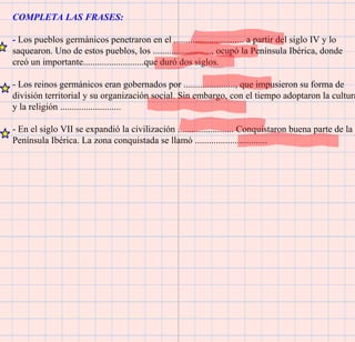 COMPLETA LAS FRASES: -  Los pueblos germánicos penetraron en el .............................. a partir del siglo IV y lo saquearon. Uno de estos pueblos, los ........................., ocupó la Península Ibérica, donde creó un importante..........................que duró dos siglos. - Los reinos germánicos eran gobernados por ......................, que impusieron su forma de división territorial y su organización social. Sin embargo, con el tiempo adoptaron la cultura y la religión .......................... - En el siglo VII se expandió la civilización ........................ Conquistaron buena parte de la Península Ibérica. La zona conquistada se llamó ............................... 