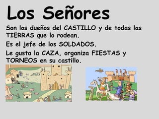 Los Señores
Son los dueños del CASTILLO y de todas las
TIERRAS que lo rodean.
Es el jefe de los SOLDADOS.
Le gusta la CAZA, organiza FIESTAS y
TORNEOS en su castillo.
 