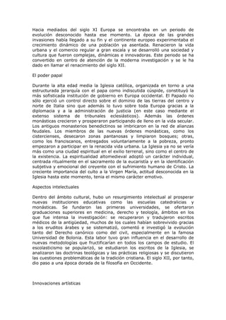 Hacia mediados del siglo XI Europa se encontraba en un periodo de
evolución desconocido hasta ese momento. La época de las grandes
invasiones había llegado a su fin y el continente europeo experimentaba el
crecimiento dinámico de una población ya asentada. Renacieron la vida
urbana y el comercio regular a gran escala y se desarrolló una sociedad y
cultura que fueron complejas, dinámicas e innovadoras. Este periodo se ha
convertido en centro de atención de la moderna investigación y se le ha
dado en llamar el renacimiento del siglo XII.

El poder papal

Durante la alta edad media la Iglesia católica, organizada en torno a una
estructurada jerarquía con el papa como indiscutida cúspide, constituyó la
más sofisticada institución de gobierno en Europa occidental. El Papado no
sólo ejerció un control directo sobre el dominio de las tierras del centro y
norte de Italia sino que además lo tuvo sobre toda Europa gracias a la
diplomacia y a la administración de justicia (en este caso mediante el
extenso sistema de tribunales eclesiásticos). Además las órdenes
monásticas crecieron y prosperaron participando de lleno en la vida secular.
Los antiguos monasterios benedictinos se imbricaron en la red de alianzas
feudales. Los miembros de las nuevas órdenes monásticas, como los
cistercienses, desecaron zonas pantanosas y limpiaron bosques; otras,
como los franciscanos, entregados voluntariamente a la pobreza, pronto
empezaron a participar en la renacida vida urbana. La Iglesia ya no se vería
más como una ciudad espiritual en el exilio terrenal, sino como el centro de
la existencia. La espiritualidad altomedieval adoptó un carácter individual,
centrada ritualmente en el sacramento de la eucaristía y en la identificación
subjetiva y emocional del creyente con el sufrimiento humano de Cristo. La
creciente importancia del culto a la Virgen María, actitud desconocida en la
Iglesia hasta este momento, tenia el mismo carácter emotivo.

Aspectos intelectuales

Dentro del ámbito cultural, hubo un resurgimiento intelectual al prosperar
nuevas instituciones educativas como las escuelas catedralicias y
monásticas. Se fundaron las primeras universidades, se ofertaron
graduaciones superiores en medicina, derecho y teología, ámbitos en los
que fue intensa la investigación: se recuperaron y tradujeron escritos
médicos de la antigüedad, muchos de los cuales habían sobrevivido gracias
a los eruditos árabes y se sistematizó, comentó e investigó la evolución
tanto del Derecho canónico como del civil, especialmente en la famosa
Universidad de Bolonia. Esta labor tuvo gran influencia en el desarrollo de
nuevas metodologías que fructificarían en todos los campos de estudio. El
escolasticismo se popularizó, se estudiaron los escritos de la Iglesia, se
analizaron las doctrinas teológicas y las prácticas religiosas y se discutieron
las cuestiones problemáticas de la tradición cristiana. El siglo XII, por tanto,
dio paso a una época dorada de la filosofía en Occidente.



Innovaciones artísticas
 